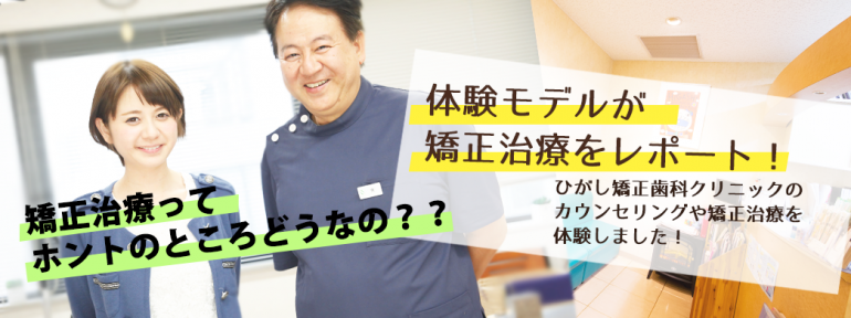 「矯正治療ってホントのところどうなの？」体験モデルがひがし矯正歯科クリニックのカウンセリングや矯正治療をレポート！